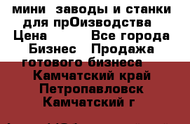 мини- заводы и станки для прОизводства › Цена ­ 100 - Все города Бизнес » Продажа готового бизнеса   . Камчатский край,Петропавловск-Камчатский г.